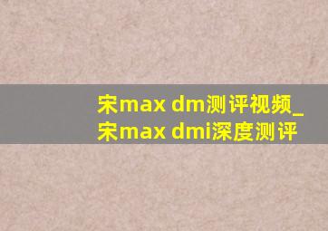 宋max dm测评视频_宋max dmi深度测评